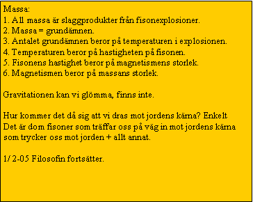 Text Box: Massa:
1. All massa �r slaggprodukter fr�n fisonexplosioner.
2. Massa = grund�mnen.
3. Antalet grund�mnen beror p� temperaturen i explosionen.
4. Temperaturen beror p� hastigheten p� fisonen.
5. Fisonens hastighet beror p� magnetismens storlek.
6. Magnetismen beror p� massans storlek.&nbsp; 

Gravitationen kan vi gl�mma, finns inte.

Hur kommer det d� sig att vi dras mot jordens k�rna? Enkelt
Det �r dom fisoner som tr�ffar oss p� v�g in mot jordens k�rna som trycker oss mot jorden + allt annat. 

1/ 2-05 Filosofin forts�tter. 