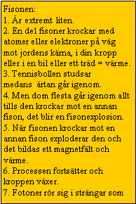 Text Box: Fisonen:
1. �r extremt liten.
2. En del fisoner krockar med atomer eller elektroner p� v�g mot jordens k�rna, i din kropp eller i en bil eller ett tr�d = v�rme.
3. Tennisbollen studsar medans&nbsp; �rtan g�r igenom.
4. Men dom flesta g�r igenom allt tills den krockar mot en annan fison, det blir en fisonexplosion.
5. N�r fisonen krockar mot en annan fison exploderar den och det bildas ett magnetf�lt och v�rme.
6. Processen forts�tter och kroppen v�xer.
7. Fotoner r�r sig i str�ngar som 