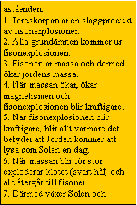 Text Box: �st�enden:
1. Jordskorpan �r en slaggprodukt av fisonexplosioner.
2. Alla grund�mnen kommer ur fisonexplosionen.
3. Fisonen �r massa och d�rmed �kar jordens massa.
4. N�r massan �kar, �kar magnetismen och fisonexplosionen blir kraftigare.
5. N�r fisonexplosionen blir kraftigare, blir allt varmare det betyder att Jorden kommer att lysa som Solen en dag.
6. N�r massan blir f�r stor exploderar klotet (svart h�l) och allt �terg�r till fisoner.
7. D�rmed v�xer Solen och 